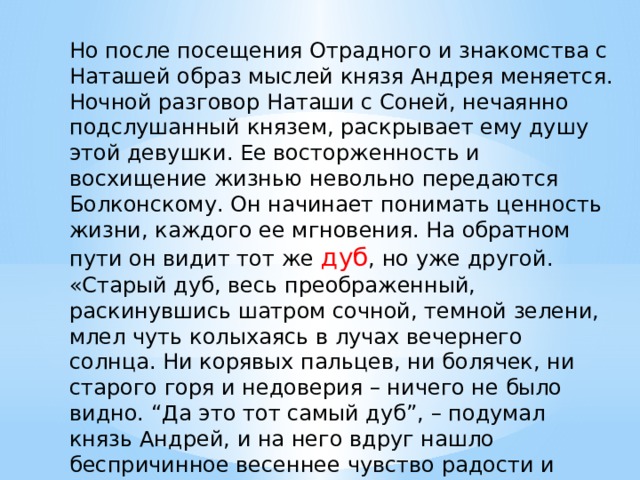 Но после посещения Отрадного и знакомства с Наташей образ мыслей князя Андрея меняется. Ночной разговор Наташи с Соней, нечаянно подслушанный князем, раскрывает ему душу этой девушки. Ее восторженность и восхищение жизнью невольно передаются Болконскому. Он начинает понимать ценность жизни, каждого ее мгновения. На обратном пути он видит тот же дуб , но уже другой. «Старый дуб, весь преображенный, раскинувшись шатром сочной, темной зелени, млел чуть колыхаясь в лучах вечернего солнца. Ни корявых пальцев, ни болячек, ни старого горя и недоверия – ничего не было видно. “Да это тот самый дуб”, – подумал князь Андрей, и на него вдруг нашло беспричинное весеннее чувство радости и обновления». 