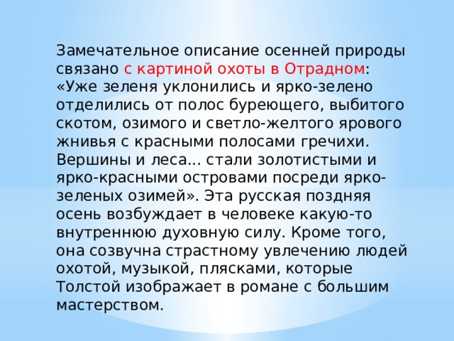 Замечательное описание осенней природы связано с картиной охоты в Отрадном : «Уже зеленя уклонились и ярко-зелено отделились от полос буреющего, выбитого скотом, озимого и светло-желтого ярового жнивья с красными полосами гречихи. Вершины и леса... стали золотистыми и ярко-красными островами посреди ярко-зеленых озимей». Эта русская поздняя осень возбуждает в человеке какую-то внутреннюю духовную силу. Кроме того, она созвучна страстному увлечению людей охотой, музыкой, плясками, которые Толстой изображает в романе с большим мастерством. 