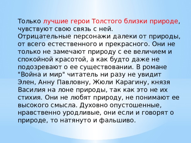 Только лучшие герои Толстого близки природе , чувствуют свою связь с ней. Отрицательные персонажи далеки от природы, от всего естественного и прекрасного. Они не только не замечают природу с ее величием и спокойной красотой, а как будто даже не подозревают о ее существовании. В романе 