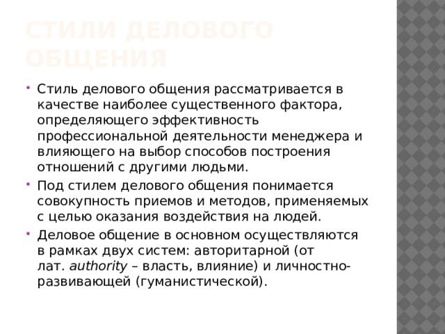 Стили делового общения Стиль делового общения рассматривается в качестве наиболее существенного фактора, определяющего эффективность профессиональной деятельности менеджера и влияющего на выбор способов построения отношений с другими людьми. Под стилем делового общения понимается совокупность приемов и методов, применяемых с целью оказания воздействия на людей. Деловое общение в основном осуществляются в рамках двух систем: авторитарной (от лат.  authority  – власть, влияние) и личностно-развивающей (гуманистической). 