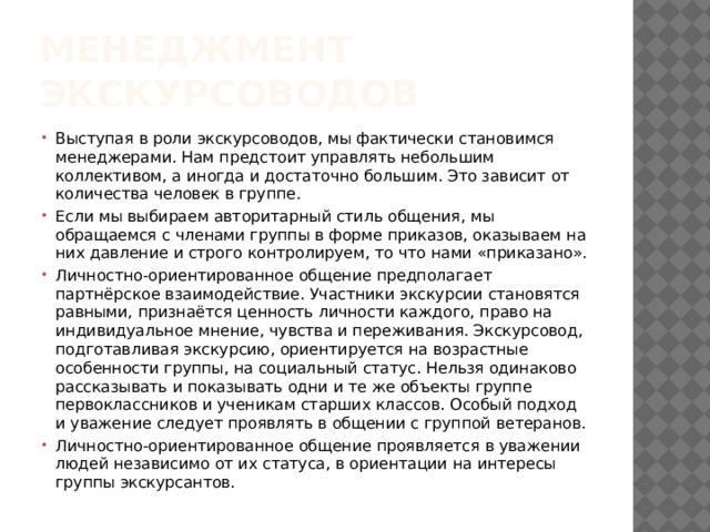 Менеджмент экскурсоводов Выступая в роли экскурсоводов, мы фактически становимся менеджерами. Нам предстоит управлять небольшим коллективом, а иногда и достаточно большим. Это зависит от количества человек в группе. Если мы выбираем авторитарный стиль общения, мы обращаемся с членами группы в форме приказов, оказываем на них давление и строго контролируем, то что нами «приказано». Личностно-ориентированное общение предполагает партнёрское взаимодействие. Участники экскурсии становятся равными, признаётся ценность личности каждого, право на индивидуальное мнение, чувства и переживания. Экскурсовод, подготавливая экскурсию, ориентируется на возрастные особенности группы, на социальный статус. Нельзя одинаково рассказывать и показывать одни и те же объекты группе первоклассников и ученикам старших классов. Особый подход и уважение следует проявлять в общении с группой ветеранов. Личностно-ориентированное общение проявляется в уважении людей независимо от их статуса, в ориентации на интересы группы экскурсантов. 