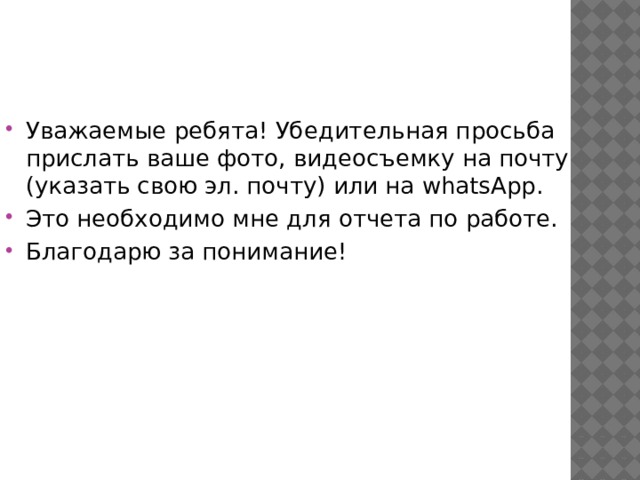 Уважаемые ребята! Убедительная просьба прислать ваше фото, видеосъемку на почту (указать свою эл. почту) или на whatsApp. Это необходимо мне для отчета по работе. Благодарю за понимание! 