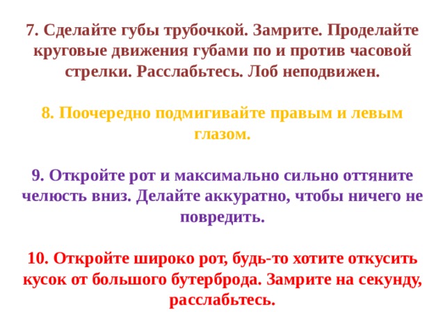 7. Сделайте губы трубочкой. Замрите. Проделайте круговые движения губами по и против часовой стрелки. Расслабьтесь. Лоб неподвижен. 8. Поочередно подмигивайте правым и левым глазом. 9. Откройте рот и максимально сильно оттяните челюсть вниз. Делайте аккуратно, чтобы ничего не повредить. 10. Откройте широко рот, будь-то хотите откусить кусок от большого бутерброда. Замрите на секунду, расслабьтесь. 