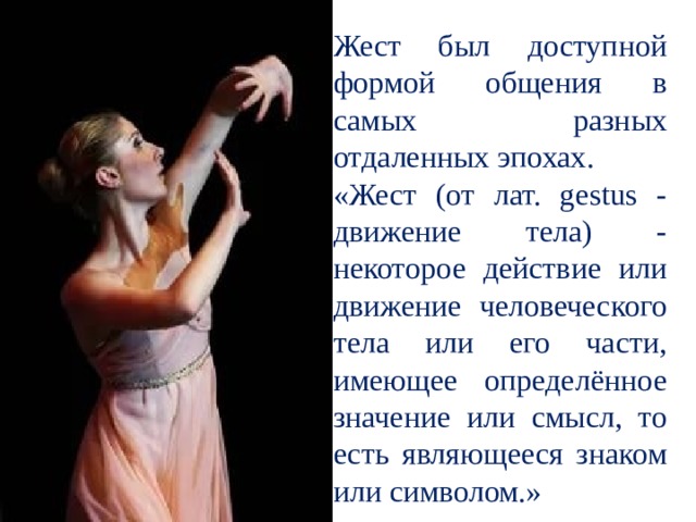 Жест был доступной формой общения в самых разных отдаленных эпохах. «Жест (от лат. gestus - движение тела) - некоторое действие или движение человеческого тела или его части, имеющее определённое значение или смысл, то есть являющееся знаком или символом.» 