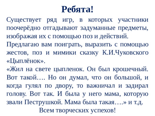 Ребята! Существует ряд игр, в которых участники поочерёдно отгадывают задуманные предметы, изображая их с помощью поз и действий. Предлагаю вам поиграть, выразить с помощью жестов, поз и мимики сказку К.И.Чуковского «Цыплёнок».  «Жил на свете цыпленок. Он был крошечный. Вот такой…. Но он думал, что он большой, и когда гулял по двору, то важничал и задирал голову. Вот так. И была у него мама, которую звали Пеструшкой. Мама была такая….» и т.д. Всем творческих успехов!   