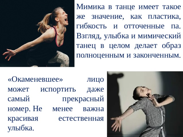 Мимика в танце имеет такое же значение, как пластика, гибкость и отточенные па. Взгляд, улыбка и мимический танец в целом делает образ полноценным и законченным. «Окаменевшее» лицо может испортить даже самый прекрасный номер. Не менее важна красивая естественная улыбка. 