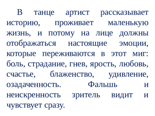  В танце артист рассказывает историю, проживает маленькую жизнь, и потому на лице должны отображаться настоящие эмоции, которые переживаются в этот миг: боль, страдание, гнев, ярость, любовь, счастье, блаженство, удивление, озадаченность. Фальшь и неискренность зритель видит и чувствует сразу. 