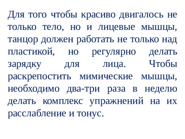 Для того чтобы красиво двигалось не только тело, но и лицевые мышцы, танцор должен работать не только над пластикой, но регулярно делать зарядку для лица. Чтобы раскрепостить мимические мышцы, необходимо два-три раза в неделю делать комплекс упражнений на их расслабление и тонус. 