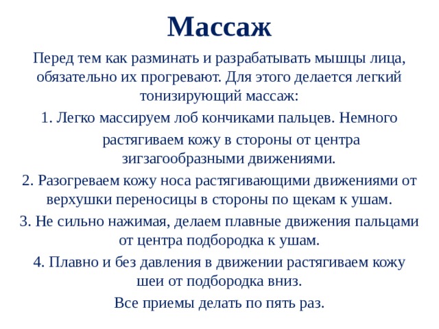  Массаж   Перед тем как разминать и разрабатывать мышцы лица, обязательно их прогревают. Для этого делается легкий тонизирующий массаж: 1. Легко массируем лоб кончиками пальцев. Немного  растягиваем кожу в стороны от центра зигзагообразными движениями. 2. Разогреваем кожу носа растягивающими движениями от верхушки переносицы в стороны по щекам к ушам. 3. Не сильно нажимая, делаем плавные движения пальцами от центра подбородка к ушам. 4. Плавно и без давления в движении растягиваем кожу шеи от подбородка вниз. Все приемы делать по пять раз. 