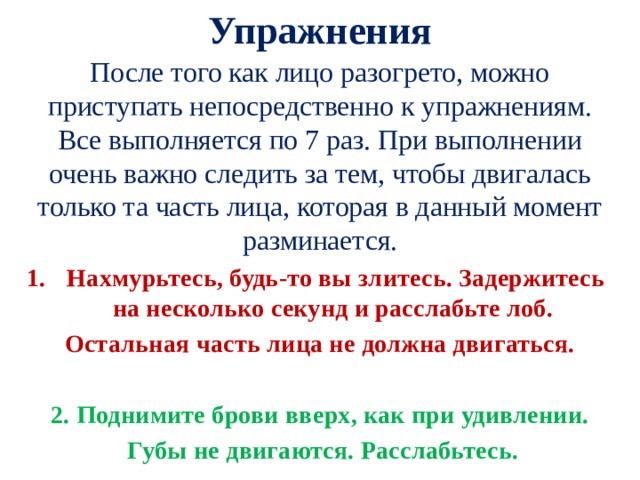 Упражнения После того как лицо разогрето, можно приступать непосредственно к упражнениям. Все выполняется по 7 раз. При выполнении очень важно следить за тем, чтобы двигалась только та часть лица, которая в данный момент разминается. Нахмурьтесь, будь-то вы злитесь. Задержитесь на несколько секунд и расслабьте лоб. Остальная часть лица не должна двигаться. 2. Поднимите брови вверх, как при удивлении.  Губы не двигаются. Расслабьтесь. 