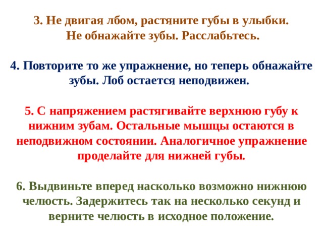 3. Не двигая лбом, растяните губы в улыбки.  Не обнажайте зубы. Расслабьтесь. 4. Повторите то же упражнение, но теперь обнажайте зубы. Лоб остается неподвижен.  5. С напряжением растягивайте верхнюю губу к нижним зубам. Остальные мышцы остаются в неподвижном состоянии. Аналогичное упражнение проделайте для нижней губы. 6. Выдвиньте вперед насколько возможно нижнюю челюсть. Задержитесь так на несколько секунд и верните челюсть в исходное положение. 