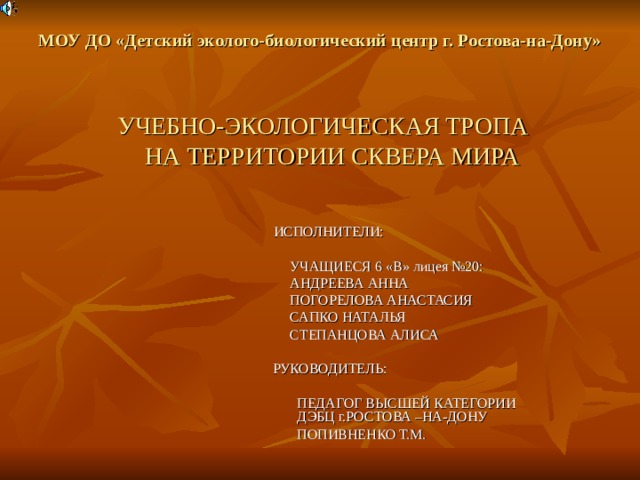 МОУ ДО «Детский эколого-биологический центр г. Ростова-на-Дону»     УЧЕБНО-ЭКОЛОГИЧЕСКАЯ ТРОПА  НА ТЕРРИТОРИИ СКВЕРА МИРА ИСПОЛНИТЕЛИ:  УЧАЩИЕСЯ 6 «В» лицея №20:  АНДРЕЕВА АННА  ПОГОРЕЛОВА АНАСТАСИЯ  САПКО НАТАЛЬЯ  СТЕПАНЦОВА АЛИСА  РУКОВОДИТЕЛЬ:  ПЕДАГОГ ВЫСШЕЙ КАТЕГОРИИ  ДЭБЦ г.РОСТОВА –НА-ДОНУ  ПОПИВНЕНКО Т.М. 