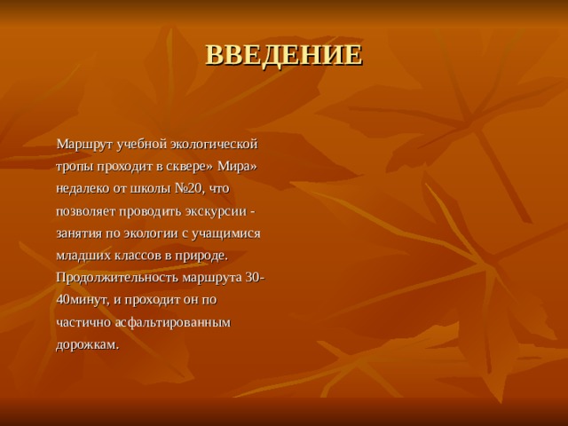 ВВЕДЕНИЕ  Маршрут учебной экологической тропы проходит в сквере» Мира» недалеко от школы №20, что позволяет проводить экскурсии - занятия по экологии с учащимися младших классов в природе. Продолжительность маршрута 30-40минут, и проходит он по частично асфальтированным дорожкам. 
