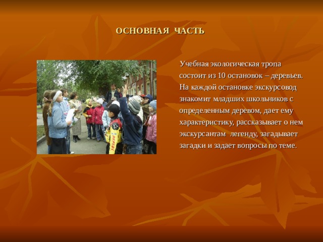 ОСНОВНАЯ ЧАСТЬ  Учебная экологическая тропа состоит из 10 остановок – деревьев. На каждой остановке экскурсовод знакомит младших школьников с определенным деревом, дает ему характеристику, рассказывает о нем экскурсантам легенду, загадывает загадки и задает вопросы по теме . 