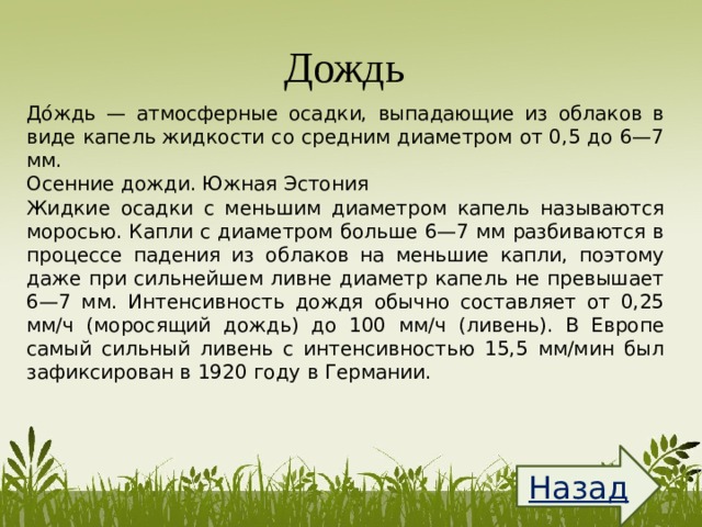 Дождь  До́ждь — атмосферные осадки, выпадающие из облаков в виде капель жидкости со средним диаметром от 0,5 до 6—7 мм. Осенние дожди. Южная Эстония Жидкие осадки с меньшим диаметром капель называются моросью. Капли с диаметром больше 6—7 мм разбиваются в процессе падения из облаков на меньшие капли, поэтому даже при сильнейшем ливне диаметр капель не превышает 6—7 мм. Интенсивность дождя обычно составляет от 0,25 мм/ч (моросящий дождь) до 100 мм/ч (ливень). В Европе самый сильный ливень с интенсивностью 15,5 мм/мин был зафиксирован в 1920 году в Германии. Назад  