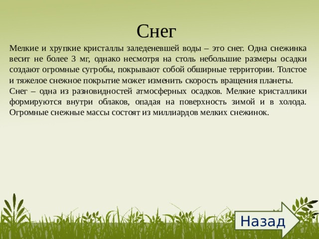 Снег  Мелкие и хрупкие кристаллы заледеневшей воды – это снег. Одна снежинка весит не более 3 мг, однако несмотря на столь небольшие размеры осадки создают огромные сугробы, покрывают собой обширные территории. Толстое и тяжелое снежное покрытие может изменить скорость вращения планеты. Снег – одна из разновидностей атмосферных осадков. Мелкие кристаллики формируются внутри облаков, опадая на поверхность зимой и в холода. Огромные снежные массы состоят из миллиардов мелких снежинок. Назад 