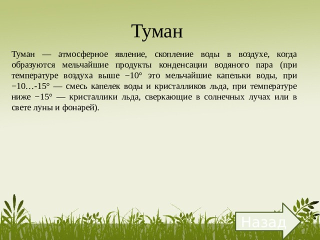 Туман  Туман — атмосферное явление, скопление воды в воздухе, когда образуются мельчайшие продукты конденсации водяного пара (при температуре воздуха выше −10° это мельчайшие капельки воды, при −10…-15° — смесь капелек воды и кристалликов льда, при температуре ниже −15° — кристаллики льда, сверкающие в солнечных лучах или в свете луны и фонарей). Назад 