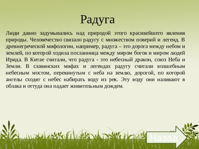 Радуга  Люди давно задумывались над природой этого красивейшего явления природы. Человечество связало радугу с множеством поверий и легенд. В древнегреческой мифологии, например, радуга – это дорога между небом и землей, по которой ходила посланница между миром богов и миром людей Ирида. В Китае считали, что радуга - это небесный дракон, союз Неба и Земли. В славянских мифах и легендах радугу считали волшебным небесным мостом, перекинутым с неба на землю, дорогой, по которой ангелы сходят с небес набирать воду из рек. Эту воду они наливают в облака и оттуда она падает живительным дождем. Назад 