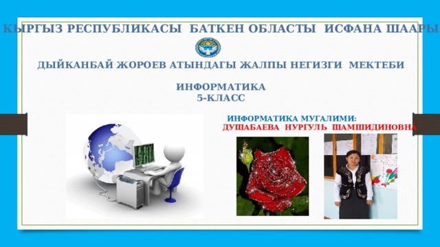 КЫРГЫЗ РЕСПУБЛИКАСЫ БАТКЕН ОБЛАСТЫ ИСФАНА ШААРЫ   ДЫЙКАНБАЙ ЖОРОЕВ АТЫНДАГЫ ЖАЛПЫ НЕГИЗГИ МЕКТЕБИ  ИНФОРМАТИКА 5-КЛАСС   ИНФОРМАТИКА МУГАЛИМИ :  ДУШАБАЕВА НУРГУЛЬ ШАМШИДИНОВНА 