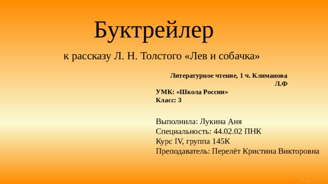 Буктрейлер    к рассказу Л. Н. Толстого «Лев и собачка» Литературное чтение, 1 ч. Климанова Л.Ф УМК: «Школа России» Класс: 3 Выполнила: Лукина Аня Специальность: 44.02.02 ПНК Курс IV, группа 145К Преподаватель: Перелёт Кристина Викторовна 