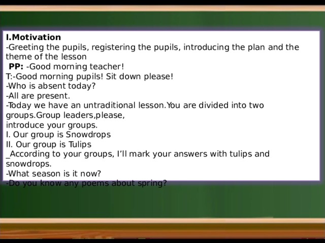 I.Motivation - Greeting the pupils, registering the pupils, introducing the plan and the theme of the lesson  PP: -Good morning teacher!  T:-Good morning pupils! Sit down please! -Who is absent today? -All are present.  -Today we have an untraditional lesson.You are divided into two groups.Group leaders,please, introduce your groups. I. Our group is Snowdrops II. Our group is Tulips _According to your groups, I’ll mark your answers with tulips and snowdrops. -What season is it now? -Do you know any poems about spring? 