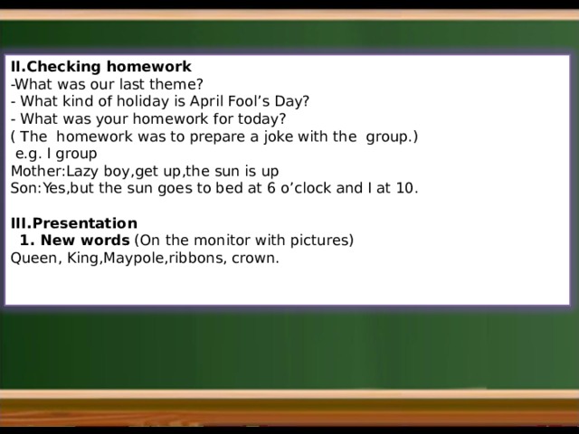 II.Checking homework -What was our last theme? - What kind of holiday is April Fool’s Day? - What was your homework for today? ( The homework was to prepare a joke with the group.)  e.g. I group Mother:Lazy boy,get up,the sun is up Son:Yes,but the sun goes to bed at 6 o’clock and I at 10. III.Presentation  1. New words (On the monitor with pictures) Queen, King,Maypole,ribbons, crown. 