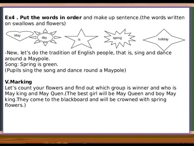   Ex4 . Put the words in order and make up sentence.(the words written on swallows and flowers) -New, let’s do the tradition of English people, that is, sing and dance around a Maypole. Song: Spring is green. (Pupils sing the song and dance round a Maypole) V.Marking Let’s count your flowers and find out which group is winner and who is May king and May Quen.(The best girl will be May Queen and boy May king.They come to the blackboard and will be crowned with spring flowers.) day spring  is holiday May 