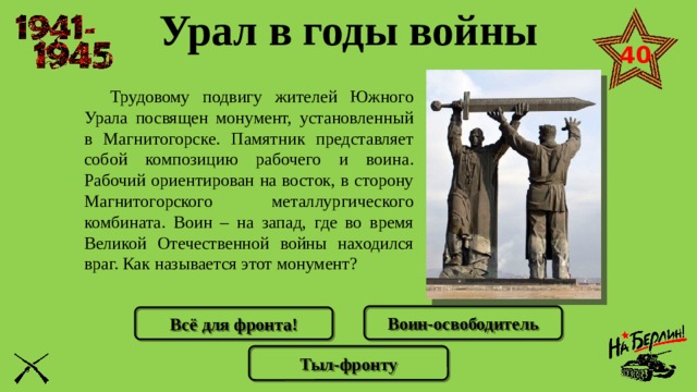 Урал в годы войны 40  Трудовому подвигу жителей Южного Урала посвящен монумент, установленный в Магнитогорске. Памятник представляет собой композицию рабочего и воина. Рабочий ориентирован на восток, в сторону Магнитогорского металлургического комбината. Воин – на запад, где во время Великой Отечественной войны находился враг. Как называется этот монумент? Воин-освободитель Всё для фронта! Тыл-фронту 