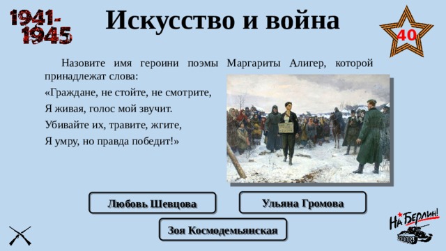 Искусство и война 40  Назовите имя героини поэмы Маргариты Алигер, которой принадлежат слова: «Граждане, не стойте, не смотрите, Я живая, голос мой звучит. Убивайте их, травите, жгите, Я умру, но правда победит!» Ульяна Громова Любовь Шевцова Зоя Космодемьянская 