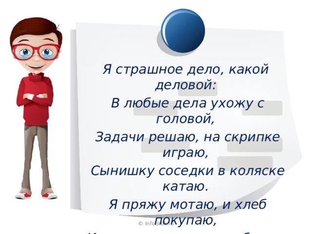Я страшное дело, какой деловой:  В любые дела ухожу с головой,  Задачи решаю, на скрипке играю,  Сынишку соседки в коляске катаю.  Я пряжу мотаю, и хлеб покупаю,  И на стадионе голы забиваю. © InfoUrok.ru 