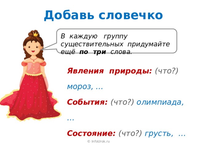Добавь словечко В каждую группу существительных придумайте ещё по три слова. Явления природы: (что?) мороз, … События: (что?) олимпиада, … Состояние: (что?) грусть, … © InfoUrok.ru 