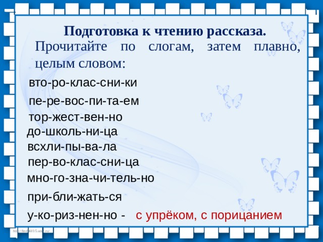 Подготовка к чтению рассказа. Прочитайте по слогам, затем плавно, целым словом: вто-ро-клас-сни-ки пе-ре-вос-пи-та-ем тор-жест-вен-но до-школь-ни-ца всхли-пы-ва-ла пер-во-клас-сни-ца мно-го-зна-чи-тель-но при-бли-жать-ся у-ко-риз-нен-но - с упрёком, с порицанием 