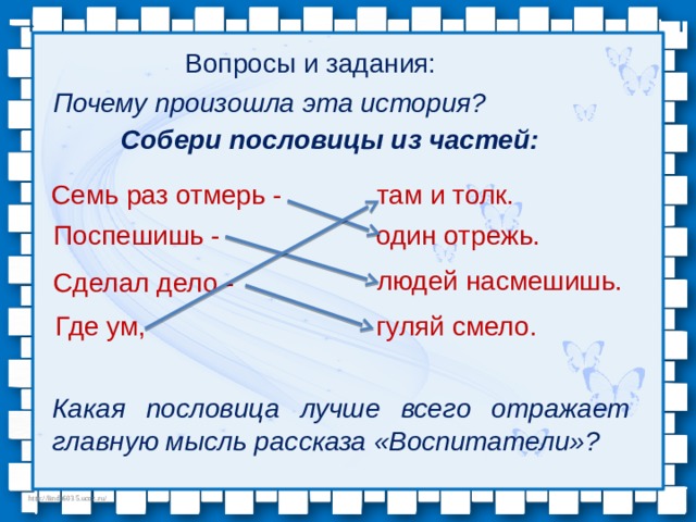 Вопросы и задания: Почему произошла эта история? Собери пословицы из частей: Семь раз отмерь - там и толк. Поспешишь - один отрежь. людей насмешишь. Сделал дело - Где ум, гуляй смело. Какая пословица лучше всего отражает главную мысль расска­за «Воспитатели»? 
