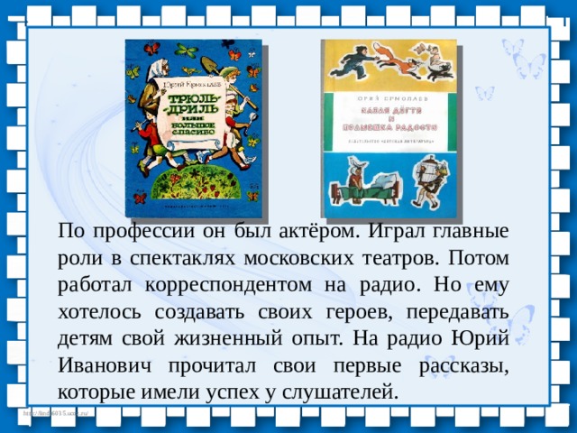 По профессии он был актёром. Играл главные роли в спектаклях московских театров. Потом работал корреспондентом на радио. Но ему хотелось создавать своих героев, передавать детям свой жизненный опыт. На радио Юрий Иванович прочитал свои первые рассказы, которые имели успех у слушателей. 