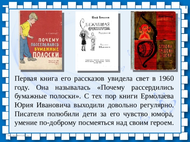 Первая книга его рассказов увидела свет в 1960 году. Она называлась «Почему рассердились бумажные полоски». С тех пор книги Ермолаева Юрия Ивановича выходили довольно регулярно. Писателя полюбили дети за его чувство юмора, умение по-доброму посмеяться над своим героем. 