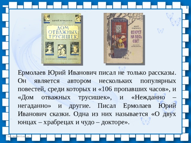 Ермолаев Юрий Иванович писал не только рассказы. Он является автором нескольких популярных повестей, среди которых и «106 пропавших часов», и «Дом отважных трусишек», и «Нежданно – негаданно» и другие. Писал Ермолаев Юрий Иванович сказки. Одна из них называется «О двух юнцах – храбрецах и чудо – докторе». 