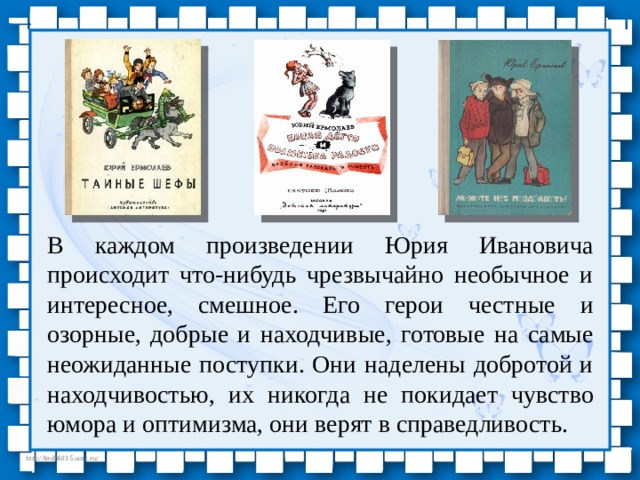 В каждом произведении Юрия Ивановича происходит что-нибудь чрезвычайно необычное и интересное, смешное. Его герои честные и озорные, добрые и находчивые, готовые на самые неожиданные поступки. Они наделены добротой и находчивостью, их никогда не покидает чувство юмора и оптимизма, они верят в справедливость. 