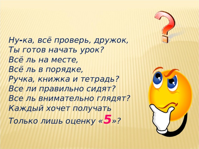 Ну - ка, всё проверь, дружок, Ты готов начать урок? Всё ль на месте, Всё ль в порядке, Ручка, книжка и тетрадь? Все ли правильно сидят? Все ль внимательно глядят? Каждый хочет получать Только лишь оценку « 5 »? 