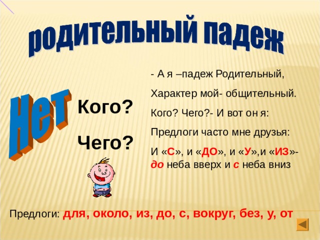 - А я –падеж Родительный, Характер мой- общительный. Кого? Чего?- И вот он я: Предлоги часто мне друзья: И « С », и « ДО », и « У »,и « ИЗ »- до неба вверх и с неба вниз Кого? Чего? Предлоги: для, около, из, до, с, вокруг, без, у, от 