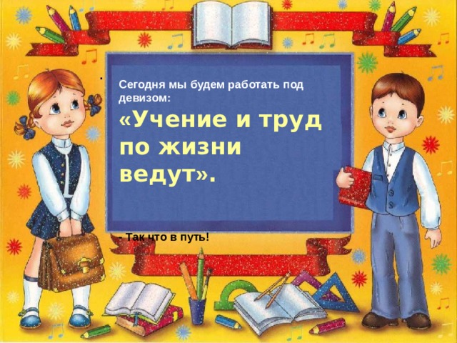    . Сегодня мы будем работать под девизом:  « Учение и труд по жизни ведут » .    - Так что в путь! 