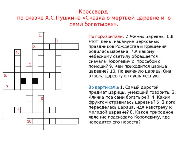 Кроссворд  по сказке А.С.Пушкина «Сказка о мертвей царевне и о семи богатырях». По горизонтали : 2.Жених царевны. 6.В этот день, накануне церковных праздников Рождества и Крещения родилась царевна. 7.К какому небесному светилу обращается сначала Королевич с просьбой о помощи? 9. Кем приходится царица царевне? 10. По велению царицы Она отвела царевну в глушь лесную. Во вертикали : 1. Самый дорогой предмет царицы, умеющий говорить. 3. Кличка пса семи богатырей. 4. Каким фруктом отравилась царевна? 5. В кого переоделась царица, идя навстречу к молодой царевне? 8. Какое природное явление подсказало Королевичу, где находится его невеста? 