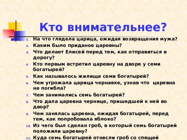 Кто внимательнее? На что глядела царица, ожидая возвращения мужа? Каким было приданое царевны? Что делает Елисей перед тем, как отправиться в дорогу? Кто первым встретил царевну на дворе у семи богатырей? Как называлось жилище семи богатырей? Чем угрожала царица чернавке, узнав что царевна не погибла? Чем занимались семь богатырей? Что дала царевна чернице, пришедшей к ней во двор? Чем занялась царевна, ожидая богатырей, перед тем, как попробовала яблоко? Из чего был сделан гроб, в который семь богатырей положили царевну? Куда семь богатырей отнесли гроб со спящей царевной? Какими были первые слова проснувшейся царевны?  