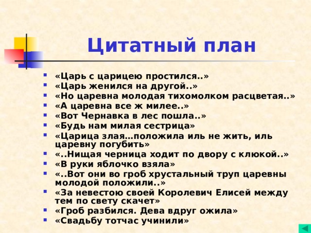 Цитатный план «Царь с царицею простился..» «Царь женился на другой..» «Но царевна молодая тихомолком расцветая..» «А царевна все ж милее..» «Вот Чернавка в лес пошла..» «Будь нам милая сестрица» «Царица злая…положила иль не жить, иль царевну погубить» «..Нищая черница ходит по двору с клюкой..» «В руки яблочко взяла» «..Вот они во гроб хрустальный труп царевны молодой положили..» «За невестою своей Королевич Елисей между тем по свету скачет» «Гроб разбился. Дева вдруг ожила» «Свадьбу тотчас учинили»  