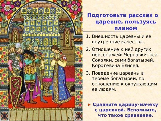 Подготовьте рассказ о царевне, пользуясь планом Внешность царевны и ее внутренние качества. Отношение к ней других персонажей: Чернавки, пса Соколки, семи богатырей, Королевича Елисея. Поведение царевны в тереме богатырей, по отношению к окружающим ее людям. ►  Сравните царицу-мачеху с царевной. Вспомните, что такое сравнение . 
