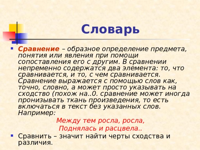 Словарь Сравнение  – образное определение предмета, понятия или явления при помощи сопоставления его с другим. В сравнении непременно содержатся два элемента: то, что сравнивается, и то, с чем сравнивается. Сравнение выражается с помощью слов как, точно, словно, а может просто указывать на сходство (похож на..0. сравнение может иногда пронизывать ткань произведения, то есть включаться в текст без указанных слов. Например: Между тем росла, росла, Поднялась и расцвела.. Сравнить – значит найти черты сходства и различия. 