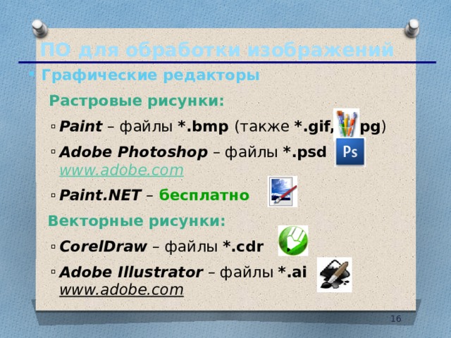 ПО для обработки изображений Графические редакторы   Растровые рисунки: Paint – файлы *.bmp (также *.gif, *.jpg ) Adobe Photoshop  – файлы *.psd  www.adobe.com  Paint.NET –  бесплатно Paint – файлы *.bmp (также *.gif, *.jpg ) Adobe Photoshop  – файлы *.psd  www.adobe.com  Paint.NET –  бесплатно  Векторные рисунки: CorelDraw – файлы *.cdr Adobe Illustrator  – файлы *.ai www.adobe.com  CorelDraw – файлы *.cdr Adobe Illustrator  – файлы *.ai www.adobe.com  10 10 