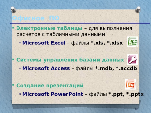 Офисное ПО Электронные таблицы – для выполнения расчетов с табличными данными Microsoft Excel – файлы *.xls, *.xlsx Microsoft Excel – файлы *.xls, *.xlsx  Системы управления базами данных Microsoft Access  – файлы *.mdb, *.accdb Microsoft Access  – файлы *.mdb, *.accdb  Создание презентаций Microsoft PowerPoint  – файлы *.ppt, *.pptx Microsoft PowerPoint  – файлы *.ppt, *.pptx 10 10 