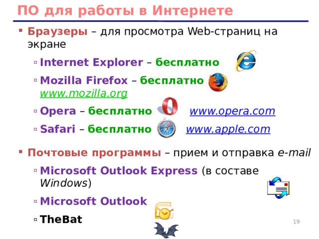 ПО для работы в Интернете Браузеры – для просмотра Web-страниц на экране Internet Explorer – бесплатно Mozilla Firefox  – бесплатно  www.mozilla.org  Opera – бесплатно  www.opera.com  Safari  – бесплатно  www.apple.com  Internet Explorer – бесплатно Mozilla Firefox  – бесплатно  www.mozilla.org  Opera – бесплатно  www.opera.com  Safari  – бесплатно  www.apple.com  Почтовые программы – прием и отправка e-mail Microsoft Outlook Express (в составе Windows ) Microsoft Outlook Microsoft Outlook Express (в составе Windows ) Microsoft Outlook TheBat TheBat 10 10 