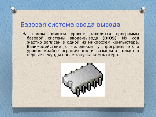 Базовая система ввода-вывода На самом нижнем уровне находятся программы базовой системы ввода-вывода ( BIOS ). Их код жестко записан в одной из микросхем компьютера. Взаимодействие с человеком у программ этого уровня крайне ограниченно и возможно только в первые секунды после запуска компьютера. 