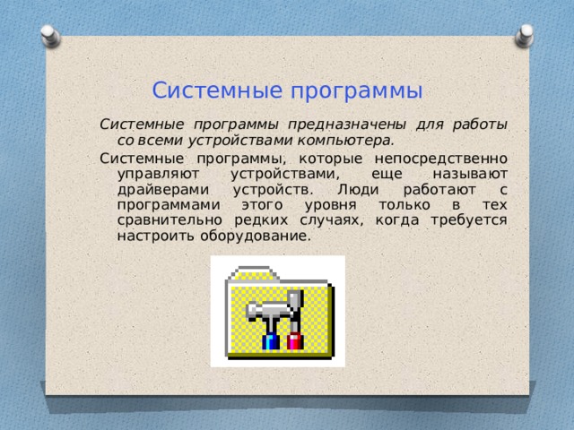 Системные программы Системные программы предназначены для работы со всеми устройствами компьютера.  Системные программы, которые непосредственно управляют устройствами, еще называют драйверами устройств. Люди работают с программами этого уровня только в тех сравнительно редких случаях, когда требуется настроить оборудование. 